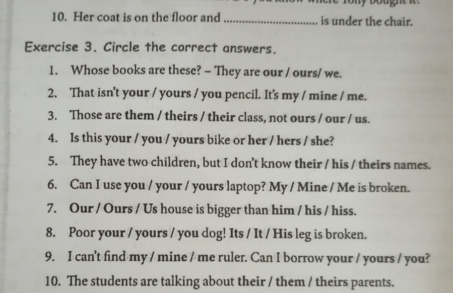 Her coat is on the floor and _is under the chair. 
Exercise 3. Circle the correct answers. 
1. Whose books are these? - They are our / ours/ we. 
2. That isn’t your / yours / you pencil. It's my / mine / me. 
3. Those are them / theirs / their class, not ours / our / us. 
4. Is this your / you / yours bike or her / hers / she? 
5. They have two children, but I don’t know their / his / theirs names. 
6. Can I use you / your / yours laptop? My / Mine / Me is broken. 
7. Our / Ours / Us house is bigger than him / his / hiss. 
8. Poor your / yours / you dog! Its / It / His leg is broken. 
9. I can’t find my / mine / me ruler. Can I borrow your / yours / you? 
10. The students are talking about their / them / theirs parents.