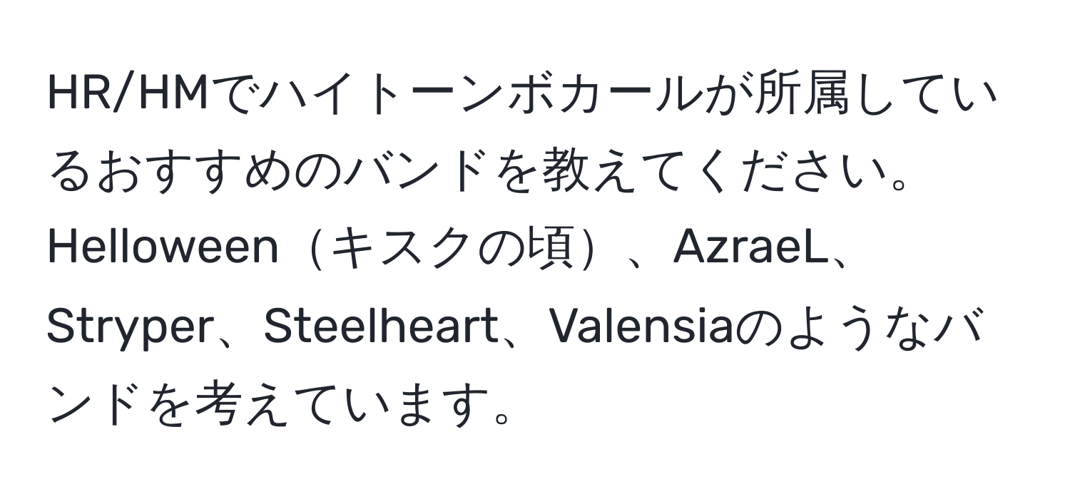 HR/HMでハイトーンボカールが所属しているおすすめのバンドを教えてください。Helloweenキスクの頃、AzraeL、Stryper、Steelheart、Valensiaのようなバンドを考えています。