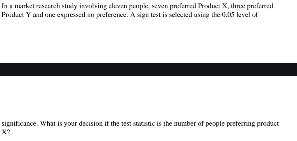 In a market research study involving eleven people, seven preferred Product X, three preferred 
Product Y and one expressed no preference. A sign test is selected using the 0.05 level of 
significance. What is your decision if the test statistic is the number of people preferring product
X?