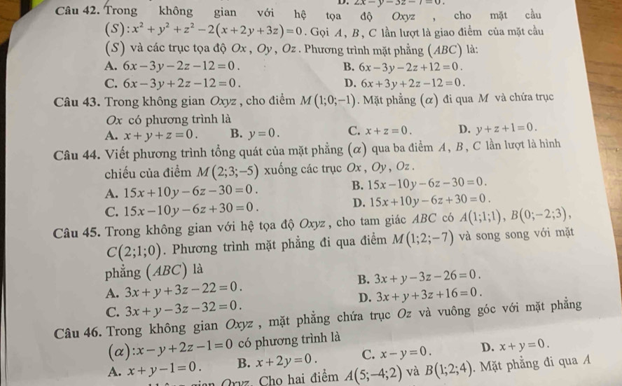 2x-y-3z-7=0.
Câu 42. Trong không gian với hệ tọa độ Oxyz , cho mặt cầu
(S): x^2+y^2+z^2-2(x+2y+3z)=0.  Gọi A, B, C lần lượt là giao điểm của mặt cầu
(S) và các trục tọa độ Ox , Oy , Oz . Phương trình mặt phẳng (ABC) là:
A. 6x-3y-2z-12=0. B. 6x-3y-2z+12=0.
C. 6x-3y+2z-12=0. D. 6x+3y+2z-12=0.
Câu 43. Trong không gian Oxyz , cho điểm M(1;0;-1). Mặt phẳng (α) đi qua M và chứa trục
Ox có phương trình là
A. x+y+z=0. B. y=0. C. x+z=0. D. y+z+1=0.
Câu 44. Viết phương trình tổng quát của mặt phẳng (α) qua ba điểm A, B, C lần lượt là hình
chiếu của điểm M(2;3;-5) xuống các trục Ox , Oy, Oz .
A. 15x+10y-6z-30=0.
B. 15x-10y-6z-30=0.
C. 15x-10y-6z+30=0.
D. 15x+10y-6z+30=0.
Câu 45. Trong không gian với hệ tọa độ Oxyz , cho tam giác ABC có A(1;1;1),B(0;-2;3),
C(2;1;0). Phương trình mặt phẳng đi qua điểm M(1;2;-7) và song song với mặt
phẳng ( ABC) là
B. 3x+y-3z-26=0.
A. 3x+y+3z-22=0. 3x+y+3z+16=0.
C. 3x+y-3z-32=0.
D.
Câu 46. Trong không gian Oxyz , mặt phẳng chứa trục Oz và vuông góc với mặt phẳng
(α) :x-y+2z-1=0 có phương trình là
A. x+y-1=0. B. x+2y=0. C. x-y=0. D. x+y=0.
Orvz Cho hai điểm A(5;-4;2) và B(1;2;4). Mặt phẳng đi qua A