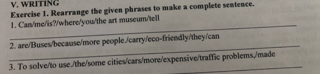 WRITING 
Exercise 1. Rearrange the given phrases to make a complete sentence. 
_ 
1. Can/me/is?/where/you/the art museum/tell 
_ 
2. are/Buses/because/more people./carry/eco-friendly/they/can 
3. To solve/to use./the/some cities/cars/more/expensive/traffic problems,/made