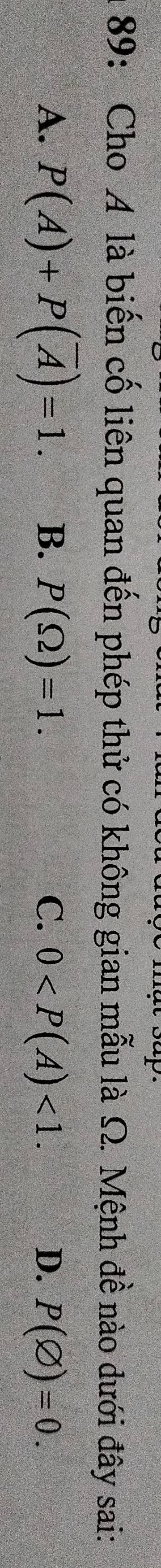 89: Cho A là biến cố liên quan đến phép thử có không gian mẫu là Ω. Mệnh đề nào dưới đây sai:
A. P(A)+P(overline A)=1. B. P(Omega )=1. C. 0 <1</tex>. D. P(varnothing )=0.