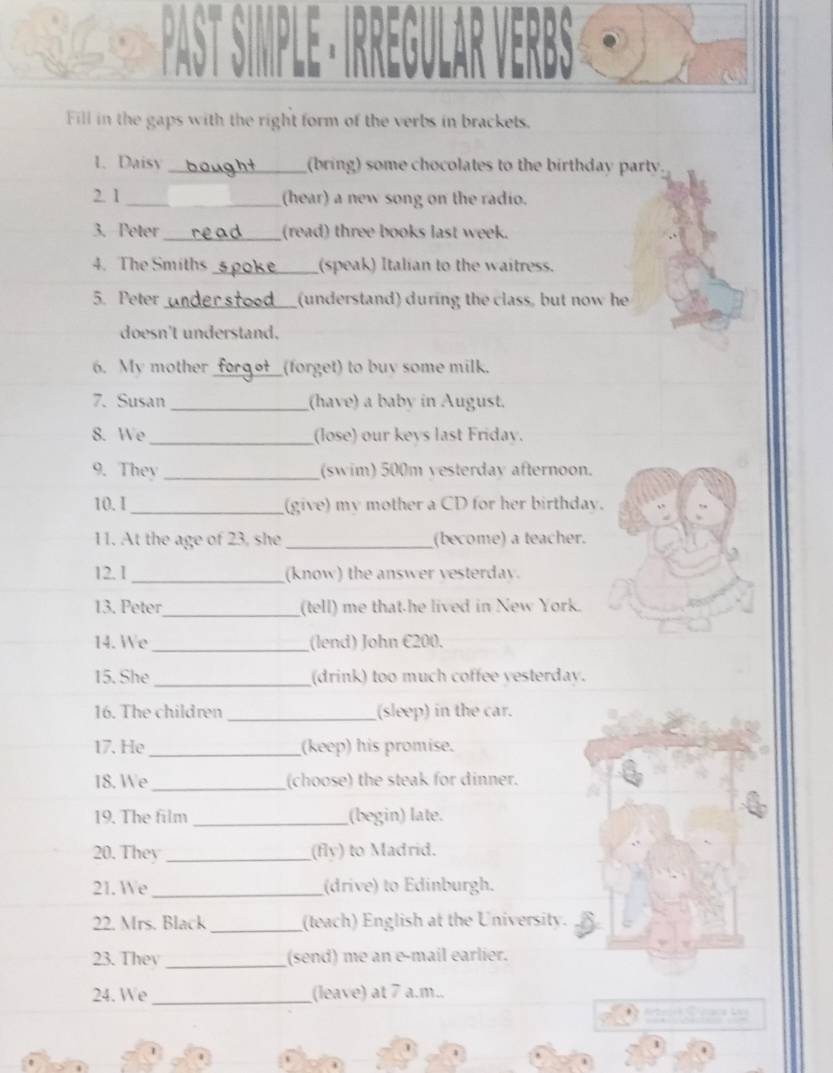 Fill in the gaps with the right form of the verbs in brackets. 
1. Daisy _(bring) some chocolates to the birthday party 
2. 1 _(hear) a new song on the radio. 
3. Peter __(read) three books last week. 
4. The Smiths _(speak) Italian to the waitress. 
5. Peter_ (understand) during the class, but now he 
doesn't understand. 
6. My mother _(forget) to buv some milk. 
7. Susan _(have) a baby in August. 
_ 
8. We (lose) our kevs last Fridav. 
9. They _(swim) 500m yesterday afternoon. 
10. I_ (give) my mother a CD for her birthday. 
11. At the age of 23, she_ (become) a teacher. 
12. 1 _(know) the answer vesterday. 
13. Peter_ (tell) me that he lived in New York. 
14. We _(lend) John €200. 
15. She _(drink) too much coffee yesterday. 
16. The children _(sleep) in the car. 
17. He _(keep) his promise. 
18. We _(choose) the steak for dinner. 
19. The film _(begin) late. 
20. They _(fly) to Madrid. 
21. We _(drive) to Edinburgh. 
22. Mrs. Black _(teach) English at the University. 
23. Thev _(send) me an e-mail earlier. 
24. We _(leave) at 7 a.m..