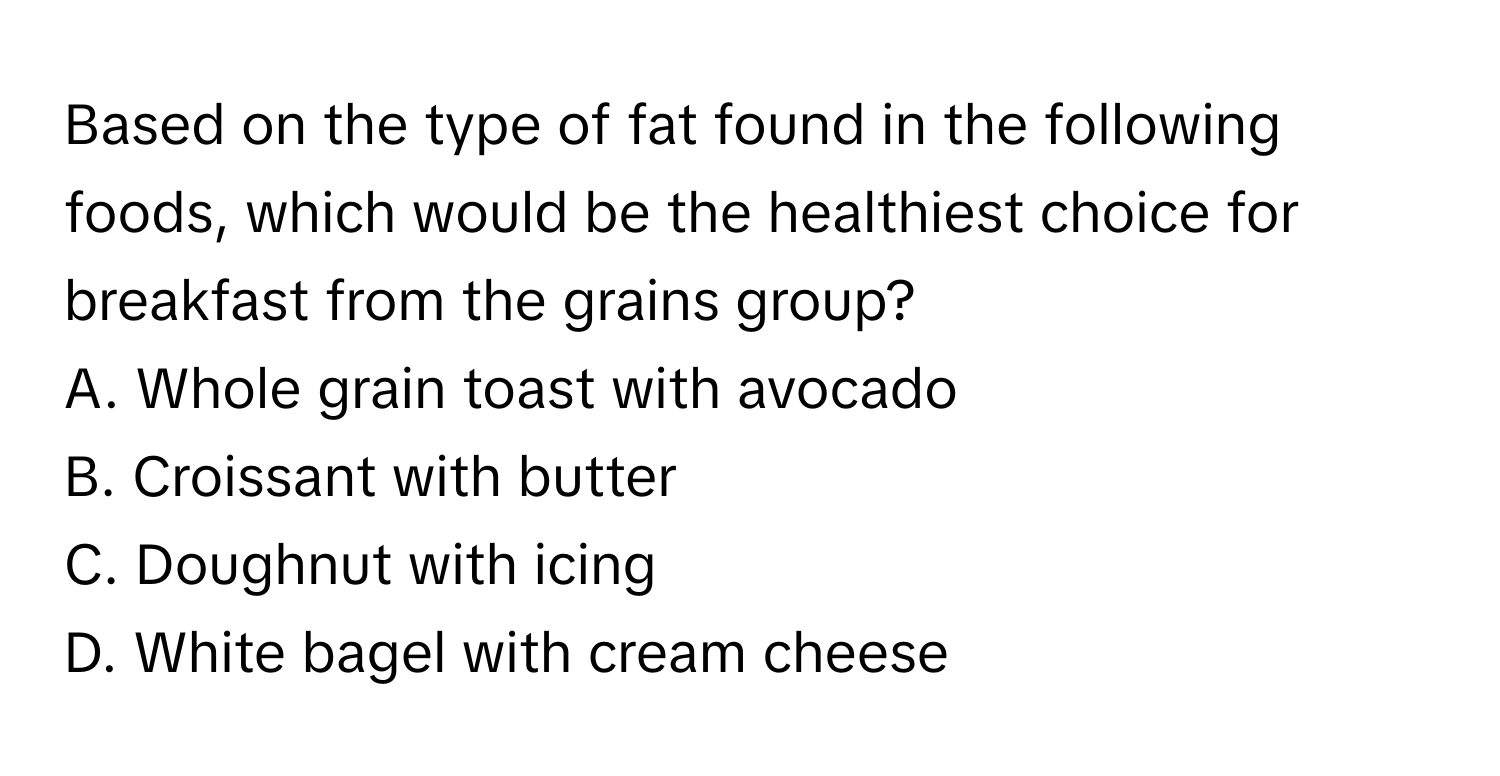 Based on the type of fat found in the following foods, which would be the healthiest choice for breakfast from the grains group?

A. Whole grain toast with avocado
B. Croissant with butter
C. Doughnut with icing
D. White bagel with cream cheese