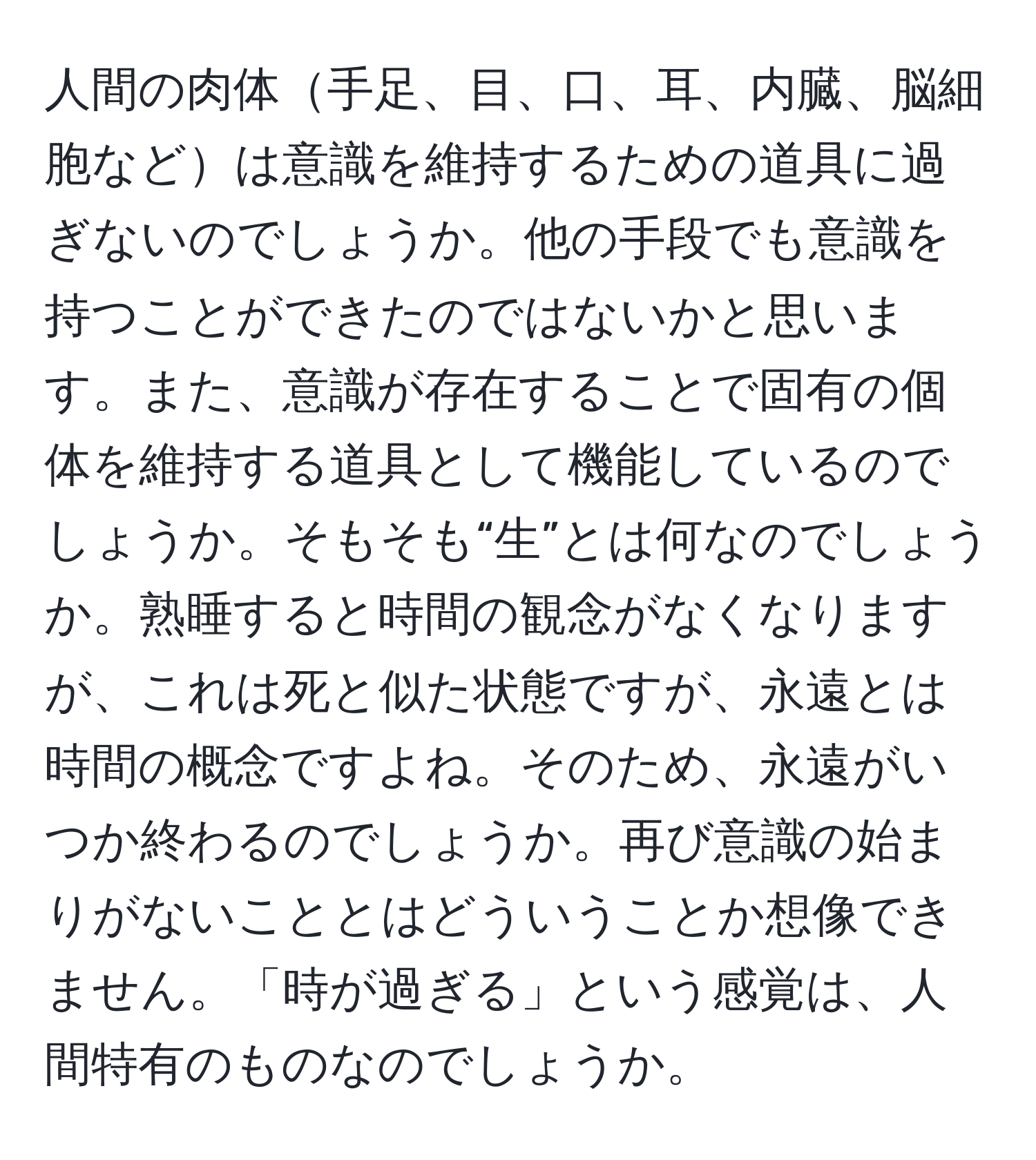 人間の肉体手足、目、口、耳、内臓、脳細胞などは意識を維持するための道具に過ぎないのでしょうか。他の手段でも意識を持つことができたのではないかと思います。また、意識が存在することで固有の個体を維持する道具として機能しているのでしょうか。そもそも“生”とは何なのでしょうか。熟睡すると時間の観念がなくなりますが、これは死と似た状態ですが、永遠とは時間の概念ですよね。そのため、永遠がいつか終わるのでしょうか。再び意識の始まりがないこととはどういうことか想像できません。「時が過ぎる」という感覚は、人間特有のものなのでしょうか。