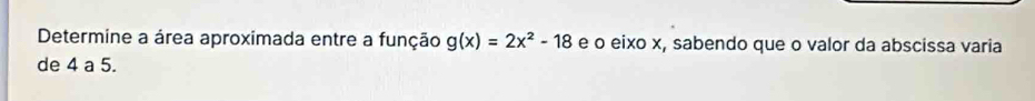 Determine a área aproximada entre a função g(x)=2x^2-18 e o eixo x, sabendo que o valor da abscissa varia 
de 4 a 5.