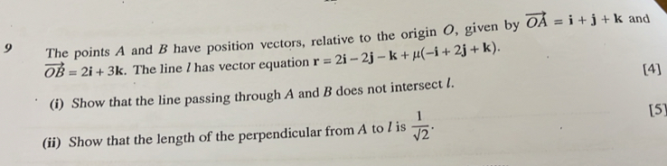 The points A and B have position vectors, relative to the origin O, given by vector OA=i+j+k and
vector OB=2i+3k. The line I has vector equation r=2i-2j-k+mu (-i+2j+k). 
[4] 
(i) Show that the line passing through A and B does not intersect l. 
(ii) Show that the length of the perpendicular from A to / is  1/sqrt(2) . 
[5]