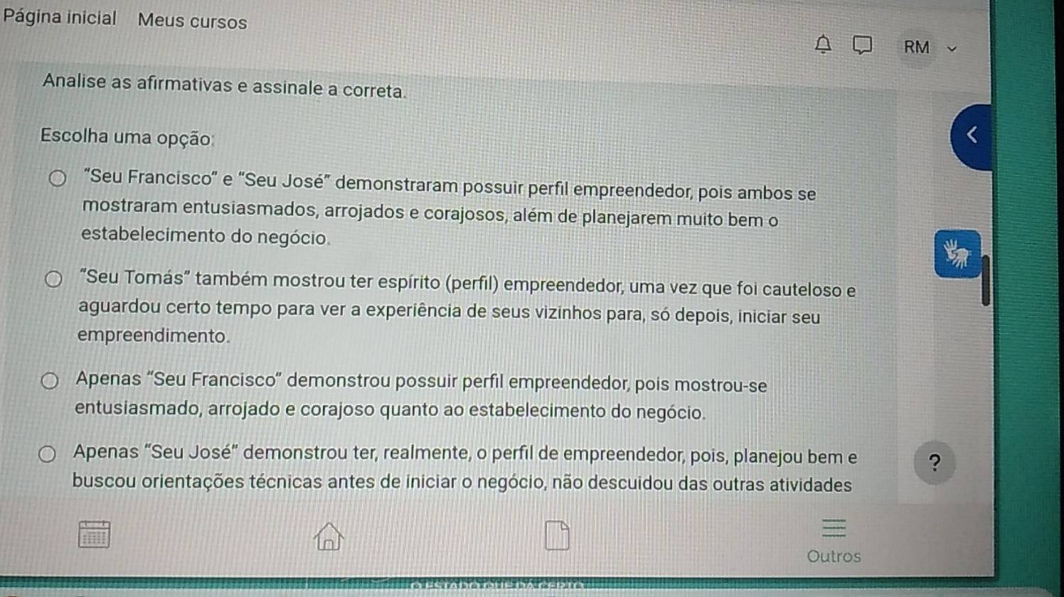 Página inicial Meus cursos
RM
Analise as afirmativas e assinale a correta.
Escolha uma opção:
“Seu Francisco" e “Seu José” demonstraram possuir perfil empreendedor, pois ambos se
mostraram entusiasmados, arrojados e corajosos, além de planejarem muito bem o
estabelecimento do negócio.
“Seu Tomás” também mostrou ter espírito (perfil) empreendedor, uma vez que foi cauteloso e
aguardou certo tempo para ver a experiência de seus vizinhos para, só depois, iniciar seu
empreendimento.
Apenas “Seu Francisco” demonstrou possuir perfil empreendedor, pois mostrou-se
entusiasmado, arrojado e corajoso quanto ao estabelecimento do negócio.
Apenas “Seu José” demonstrou ter, realmente, o perfil de empreendedor, pois, planejou bem e ?
buscou orientações técnicas antes de iniciar o negócio, não descuidou das outras atividades
Outros