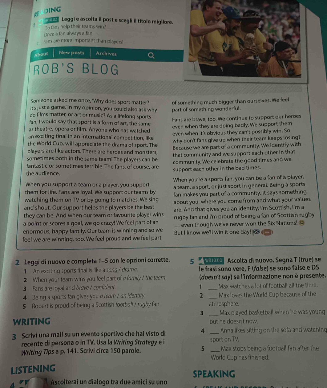 RE DING
00 Leggi e ascolta il post e scegli il títolo migliore.
1 Do fans help their teams win?
Once a fan always a fan
hì  Fans are more important than players!
About New posts Archives
ROB'S BLOG
Someone asked me once, ‘Why does sport matter? of something much bigger than ourselves. We feel
It's just a game.' In my opinion, you could also ask why part of something wonderful.
do films matter, or art or music? As a lifelong sports
fan, I would say that sport is a form of art, the same Fans are brave, too. We continue to support our heroes
as theatre, opera or film. Anyone who has watched even when they are doing badly. We support them
an exciting final in an international competition, like even when it's obvious they can't possibly win. So
the World Cup, will appreciate the drama of sport. The why don't fans give up when their team keeps losing?
players are like actors. There are heroes and monsters, Because we are part of a community. We identify with
sometimes both in the same team! The players can be that community and we support each other in that
fantastic or sometimes terrible. The fans, of course, are community. We celebrate the good times and we
the audience. support each other in the bad times.
When you're a sports fan, you can be a fan of a player,
When you support a team or a player, you support a team, a sport, or just sport in general. Being a sports
them for life. Fans are loyal. We support our teams by fan makes you part of a community. It says something
watching them on TV or by going to matches. We sing about you, where you come from and what your values
and shout. Our support helps the players be the best are. And that gives you an identity. I'm Scottish, I'm a
they can be. And when our team or favourite player wins rugby fan and I'm proud of being a fan of Scottish rugby
a point or scores a goal, we go crazy! We feel part of an ... even though we've never won the Six Nations! ②
enormous, happy family. Our team is winning and so we But I know we'll win it one day!
feel we are winning, too. We feel proud and we feel part
2 Leggi di nuovo e completa 1-5 con le opzioni corrette. 5 WB10.0 Ascolta di nuovo. Segna T (true) se
1 An exciting sports final is like a song / drama. le frasi sono vere, F (false) se sono false e DS
2 When your team wins you feel part of a family / the team. (doesn't say) se l'informazione non è presente.
1
3 Fans are loyal and brave / confident. _Max watches a lot of football all the time.
4 Being a sports fan gives you a team / an identity. 2 _Max loves the World Cup because of the
5 Robert is proud of being a Scottish football / rugby fan. atmosphere.
3 _Max played basketball when he was young
WRITING but he doesn't now.
4
3 Scrivi una mail su un evento sportivo che hai visto di _Anna likes sitting on the sofa and watching
recente di persona o in TV. Usa la Writing Strategy e i sport on TV,
5
Writing Tips a p. 141. Scrivi circa 150 parole. _Max stops being a football fan after the
World Cup has finished.
LISTENING
SPEAKING
a or Ascolterai un dialogo tra due amici su uno