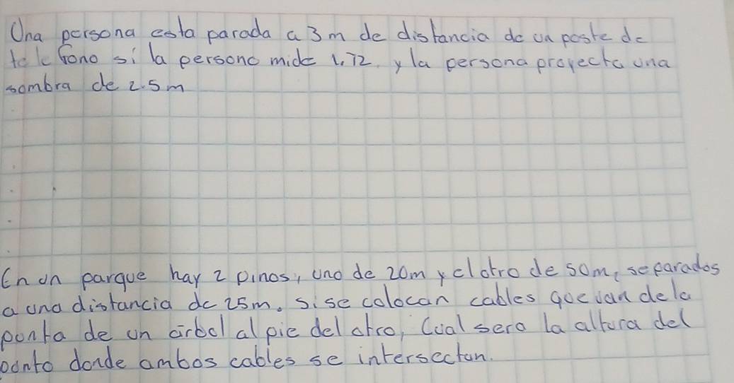 Ona persona eota parada a 3 m de distancia do un poste do 
tole Gono si la persono mide 1, 72, yla persona projecta una 
sombra de 2sm
Cn on pargue hay 2 pinos, uno de 2om y clotro de som, separades 
a ona distancia dc 2sm. sise colocan cables gocdan dela 
ponta de on cirbol al pie delchro, Coal sera la altora del 
bonto donde ambos cables se intersecton.