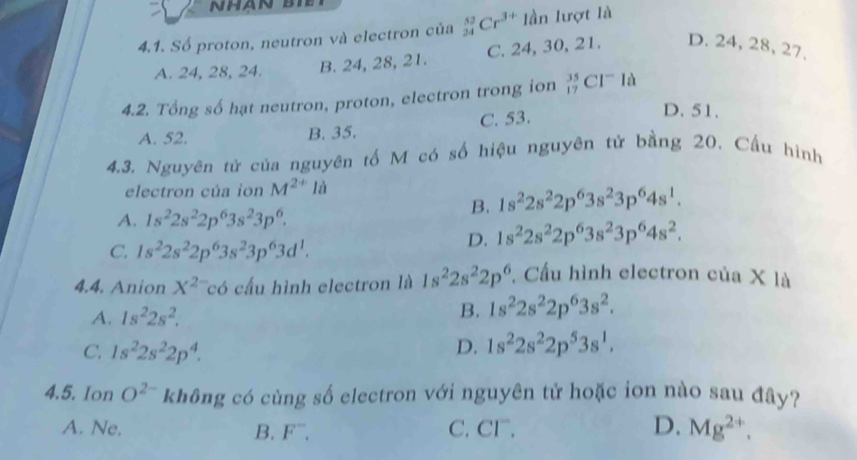 NHAN BIE
4.1. Số proton, neutron và electron của _(24)^(52)Cr^(3+)1dn lượt là
A. 24, 28, 24. B. 24, 28, 21. C. 24, 30, 21. D. 24, 28, 27,
4.2. Tổng số hạt neutron, proton, electron trong ion _(17)^(35)Cl^-la
A. 52. B. 35. C. 53.
D. 51.
4.3. Nguyên tử của nguyên tố M có số hiệu nguyên tử bằng 20. Cầu hình
electron của ion M^(2+) là
A. 1s^22s^22p^63s^23p^6.
B. 1s^22s^22p^63s^23p^64s^1.
C. 1s^22s^22p^63s^23p^63d^1.
D. 1s^22s^22p^63s^23p^64s^2.
4.4. Anion X^(2-)c có cấu hình electron là 1s^22s^22p^6 *. Cầu hình electron của X là
A. 1s^22s^2.
B. 1s^22s^22p^63s^2.
C. 1s^22s^22p^4. D. 1s^22s^22p^53s^1.
4.5. Ion O^(2-) không có cùng số electron với nguyên tử hoặc ion nào sau đây?
A. Ne. B. F^-. C. Cl. D. Mg^(2+).