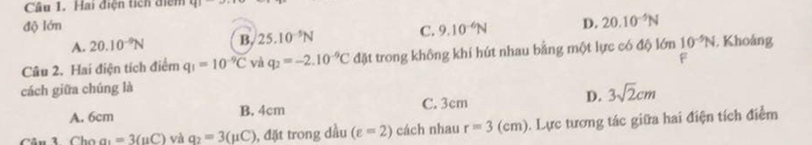 Hai điện tích điểm 41
độ lớn D. 20.10^(-5)N
A. 20.10^(-9)N B. 25.10^(-5)N C. 9.10^(-6)N
Câu 2. Hai điện tích điểm q_1=10^(-9)C và q_2=-2.10^(-9)C đặt trong không khí hút nhau bằng một lực có độ lớn 10^(-5)N , Khoảng
F
cách giữa chúng là
A. 6cm B. 4cm
C. 3cm
D. 3sqrt(2)cm
Câu 3 Cho a1=3(uC) và q_2=3(mu C) , đặt trong dầu (varepsilon =2) cách nhau r=3(cm). Lực tương tác giữa hai điện tích điểm