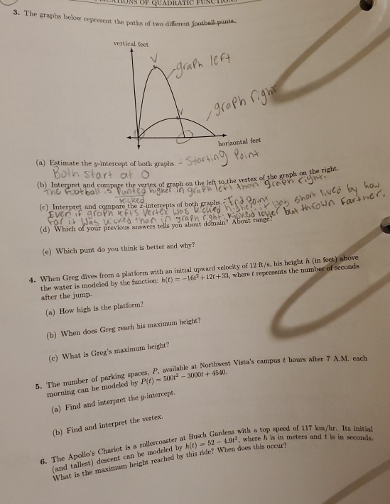The graphs below represent the paths of two different football-punts. 
vertical feet 
N 
horizontal feet
(a) Estimate the y-intercept of both graphs. 
(b) Interpret and compare the vertex of graph on the left to the vertex of the graph on the right. 
(c) Interpret and compare the z -intercepts of both graphs. 
(d) Which of your previous answers tells you about domain? About range? 
(e) Which punt do you think is better and why? 
4. When Greg dives from a platform with an initial upward velocity of 12 ft/s, his height h (in feet) above , where t represents the number of seconds
the water is modeled by the function: h(t)=-16t^2+12t+33
after the jump. 
(a) How high is the platform? 
(b) When does Greg reach his maximum height? 
(c) What is Greg's maximum height? 
5. The number of parking spaces, P, available at Northwest Vista's campus t hours after 7 A.M. each 
morning can be modeled by P(t)=500t^2-3000t+4540. 
(a) Find and interpret the y-intercept. 
(b) Find and interpret the vertex. 
with a top speed of 117 km/hr. Its initial 
6. The Apollo's Chariot is a rollercoaster a h(t)=52-4.9t^2 , where h is in meters and t is in seconds. 
(and tallest) descent can be modeled by 
What is the maximum height reached by this ride? When does this occur?