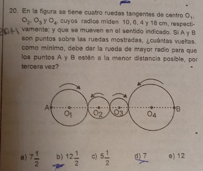 En la figura se tiene cuatro ruedas tangentes de centro O_1,
O_2, O_3 y O_4 , cuyos radios miden 10, 6, 4 y 18 cm, respecti-
vamente; y que se mueven en el sentido indicado. Si A y B
son puntos sobre las ruedas mostradas, ¿cuántas vueltas,
como mínimo, debe dar la rueda de mayor radio para que
los puntos A y B estén a la menor distancia posible, por
tercera vez?
a) 7 1/2  b) 12 1/2  c) 5 1/2  d) 7 e) 12