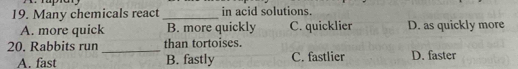 Many chemicals react _in acid solutions.
A. more quick B. more quickly C. quicklier D. as quickly more
20. Rabbits run _than tortoises.
A. fast B. fastly C. fastlier D. faster