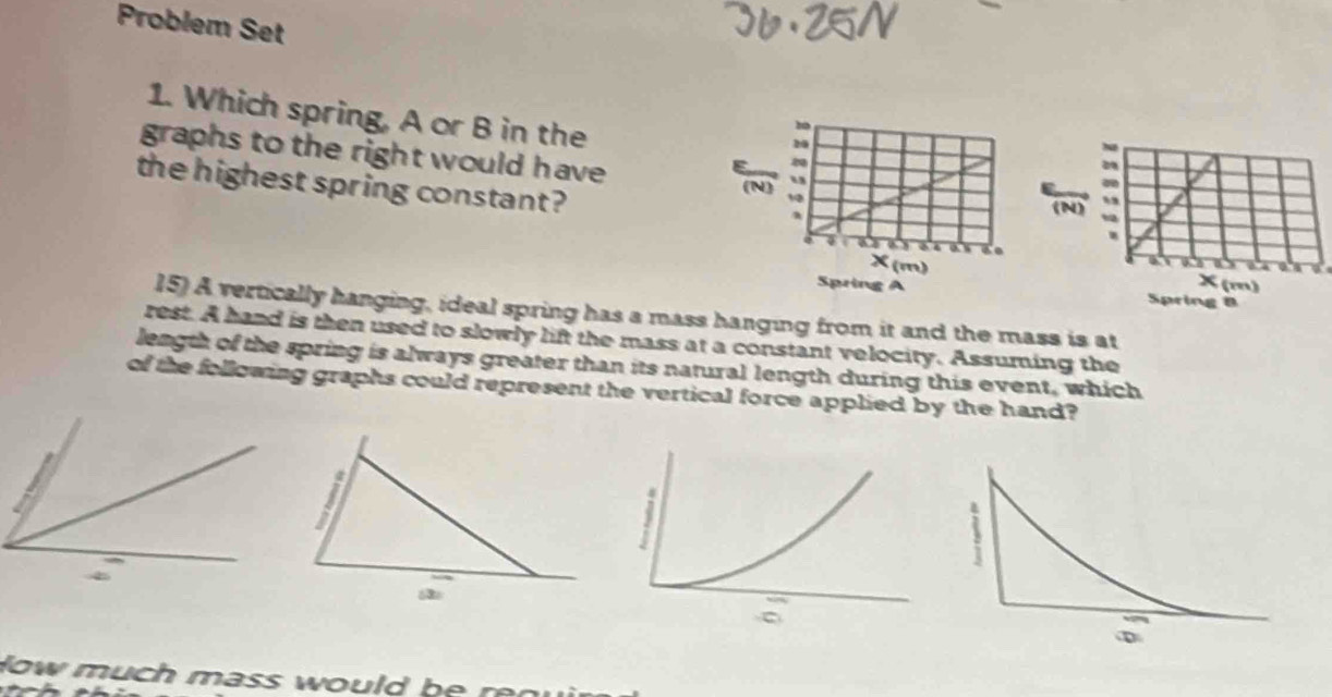 Problem Set 
1. Which spring, A or B in the 
graphs to the right would have 
the highest spring constant? 
15) A vertically hanging, ideal spring has a mass hanging from it and the mass is at 
rest. A hand is then used to slowly lift the mass at a constant velocity. Assuming the 
length of the spring is always greater than its natural length during this event, which 
of the following graphs could represent the vertical force applied by the hand? 
How much mass would be rn