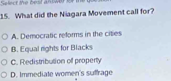 Select the best answer for the gu
15. What did the Niagara Movement call for?
A. Democratic reforms in the cities
B. Equal rights for Blacks
C. Redistribution of property
D. Immediate women's suffrage