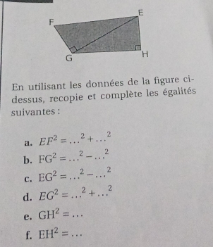 En utilisant les données de la figure ci- 
dessus, recopie et complète les égalités 
suivantes : 
a. EF^2=...^2+...^2
b. FG^2=...^2-...^2
C. EG^2=...^2-...^2
d. EG^2=...^2+...^2 _ 
e. GH^2=... _ 
f. EH^2=... _ 