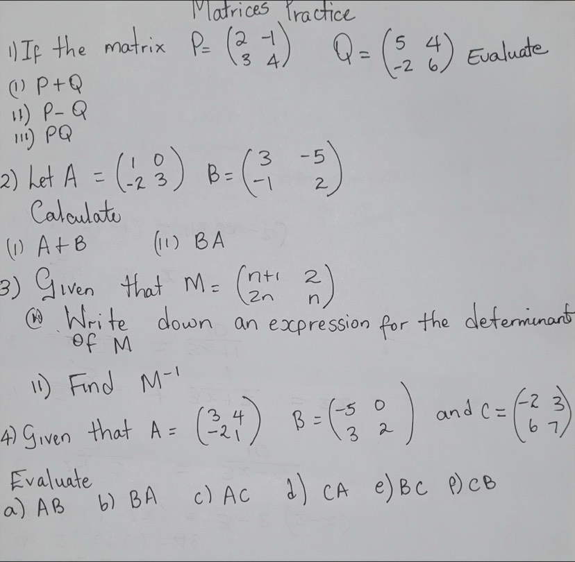 Matrices Yractice
Q=beginpmatrix 5&4 -2&6endpmatrix
1 If the matrix P=beginpmatrix 2&-1 3&4endpmatrix Evaluate 
(1) P+Q
(1 ) P-Q
11) PQ
2) Let A=beginpmatrix 1&0 -2&3endpmatrix B=beginpmatrix 3&-5 -1&2endpmatrix
Calculato 
(1) A+B (1 ) BA
3) Given that M=beginpmatrix n+1&2 2n&nendpmatrix
①Write down an expression for the determinant 
of M
(1 ) Find M^(-1)
4) Given that A=beginpmatrix 3&4 -2&1endpmatrix B=beginpmatrix -5&0 3&2endpmatrix and C=beginpmatrix -2&3 6&7endpmatrix
Evaluate 
a) AB () BA () AC d) CA e) Bc P) CB