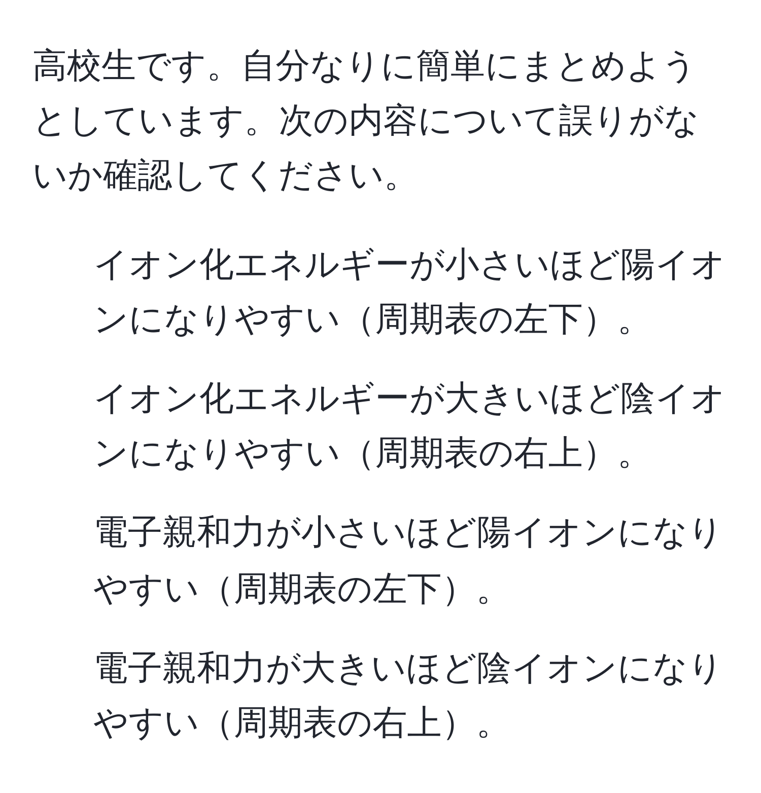 高校生です。自分なりに簡単にまとめようとしています。次の内容について誤りがないか確認してください。  
1. イオン化エネルギーが小さいほど陽イオンになりやすい周期表の左下。  
2. イオン化エネルギーが大きいほど陰イオンになりやすい周期表の右上。  
3. 電子親和力が小さいほど陽イオンになりやすい周期表の左下。  
4. 電子親和力が大きいほど陰イオンになりやすい周期表の右上。