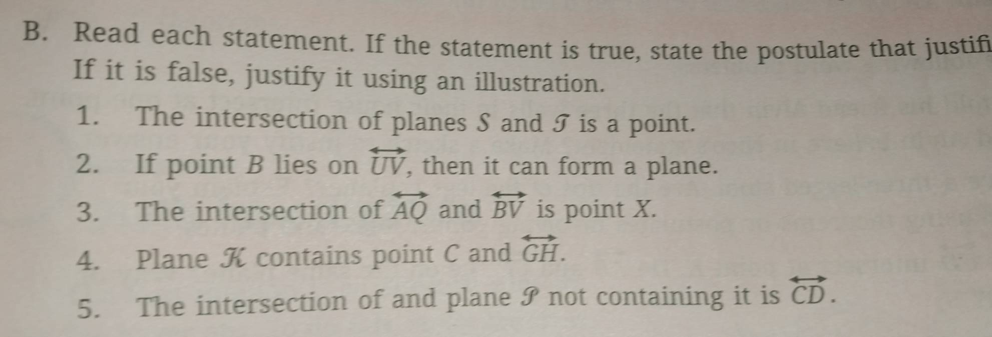 Read each statement. If the statement is true, state the postulate that justifi 
If it is false, justify it using an illustration. 
1. The intersection of planes S and I is a point. 
2. If point B lies on overleftrightarrow UV , then it can form a plane. 
3. The intersection of overleftrightarrow AQ and overleftrightarrow BV is point X. 
4. Plane K contains point C and overleftrightarrow GH. 
5. The intersection of and plane I not containing it is overleftrightarrow CD.