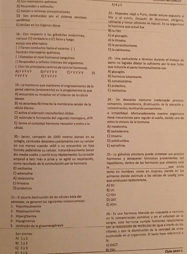 A) Son mensajeros químicos E) 4 γ5
B) Responden a estímulos
C) Actúan a mínimas concentraciones 22.- Alejandra viajó a Puno, donde estuvo expuesta al
D) Son producidas por el sistema nervioso frio y al estrés. Después de descansar, abrigarse,
periférico calmarse y tomar alimento se repuso. En su organismo
E) Actúan en los órganos diana la hormona que actuó fue
B) la FSH.
18.- Con respecto a las glándulas endocrinas, E) el glucagón.
marque (V) verdadero o (F) falso y luego A) la tiroxina.
escoja una alternativa. D) la paratohormona.
( ) Tienen conductos hacia el exterior. ( ) C) la calcitonina.
Secretan mensajeros químicos.
 Detectan el nivel hormonal sanguíneo.  23.- Una parturienta a término durante el trabajo de
parto no lograba dilatar lo suficiente por lo que hubo
() Responden a señales internas del organismo. que inducirle el parto hormonalmente con
) Son los principales centros de control hormonal. A) glucagón.
A) F V F V F B) F V F V V C) F V V V V D) D) hormona luteinizante.
FVF F V E) F V F F F B) somatostatina.
19.- La hormona que mantiene el engrosamiento de la E) prolactins.
pared uterina (endometrio) es la progesterona la que C) oxcitocina.
A) encuentra su receptor en el interior de la célula
blanco 24.- Un descanso noctumo inadecuado provoca
B) no atraviesa fáclimente la membrana celular de la cansancio, somnolencia, disminución de la atención y
célula blanco.  concentración, lentitud de pensamiento
C) activa al adenosín monofosfato cíclico. e irritabilidad. Afortunadamente nuestro organismo
D) estimula la formación del segundo mensajero, ATP. tiene mecanismos para regular el sueño, siendo uno de
E) forma el complejo hormona-receptor y entra a la A) melatonina. estos la síntesis de la hormona
célula. B) testosterona
20.- Javier, campeón de 1000 metros planos en su C) tiroxina.
colegio, caminaba despreocupadamente con su celular D) antidiurética.
en sus manos cuando salió a su encuentro un tipo E) epinefrina,
fornido pidiéndole su celular. Instantáneamente Javier
do media vuelta y corrió muy rápidamente. Su corazón  25.- La glándula pituitaria puede sintetizar sus propias
empezó a latir más a prisa y se agitó su respiración,  hormonas y almacenar hormonas provenientes  d 
como resultado de la estimulación por la hormona hipotálamo, dentro de las hormonas que sintetiza está
la
B) oxcitocina _que actúa
C) adrenalina tanto en hombres como en mujeres, siendo en los
A) melatonina primeros donde estímula a las células de Leydig para
E) timosina A) SH que produzcan testosterona.
D) prolactina B) LH
21.- S! ocurre destrucción de las células beta del C) FSH
páncreas, se generan las siguientes consecuencias: E) ADH D) OXT
1. Hiperinsulinemia
2. Hipoinsuiinemia
3. Hiperg!Icemia 26.- Es una hormona liberada en respuesta a cambios
4. Hipoglicemia en la concentración osmótica y en el volumen de la
5. inhibición de la gluconeogénesis sangre, esta hormona cumple funciones relacionadas
con la reabsorción de moléculas de agua a través de los
riñones y con la disminución de la cantidad de crina
Son ciertos:
acumulada en el organismo. El texto hace referencia a
A) 1γ2
B) 1 γ 5 la:
C) 2 γ 3 A) OXCT.
D) 3 v d B) FSH.
Ciclo 2025-1