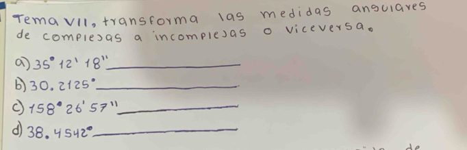 remavil, transforma las medidas ansulares 
de complexas a incomplesas o viceversa. 
a) 35°12'18'' _ 
b) 30.2125° _ 
C 158°26'57'' _ 
( 38. 4542° _