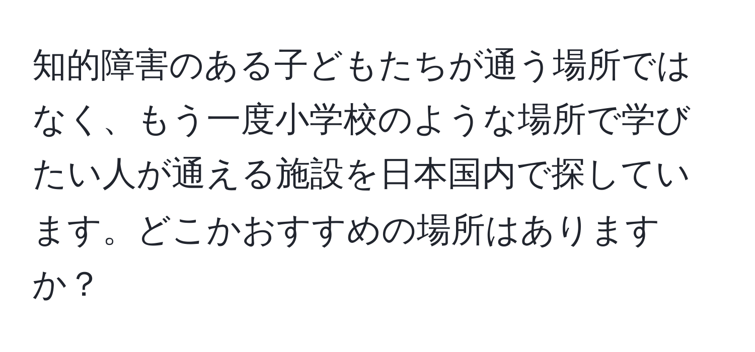 知的障害のある子どもたちが通う場所ではなく、もう一度小学校のような場所で学びたい人が通える施設を日本国内で探しています。どこかおすすめの場所はありますか？