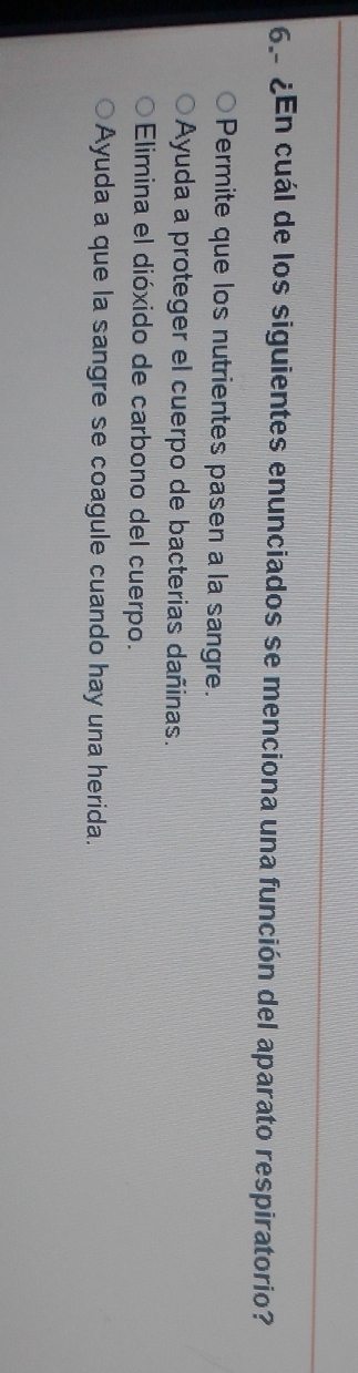 ¿En cuál de los siguientes enunciados se menciona una función del aparato respiratorio?
Permite que los nutrientes pasen a la sangre.
Ayuda a proteger el cuerpo de bacterias dañinas.
Elimina el dióxido de carbono del cuerpo.
Ayuda a que la sangre se coagule cuando hay una herida.