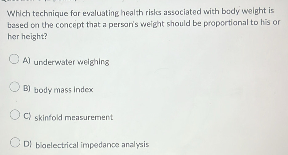 Which technique for evaluating health risks associated with body weight is
based on the concept that a person's weight should be proportional to his or
her height?
A) underwater weighing
B) body mass index
C) skinfold measurement
D) bioelectrical impedance analysis