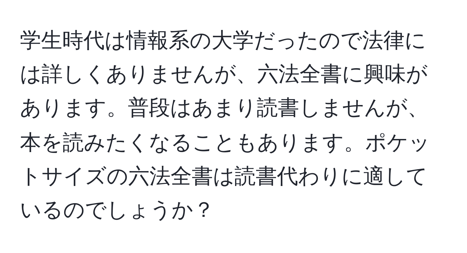 学生時代は情報系の大学だったので法律には詳しくありませんが、六法全書に興味があります。普段はあまり読書しませんが、本を読みたくなることもあります。ポケットサイズの六法全書は読書代わりに適しているのでしょうか？