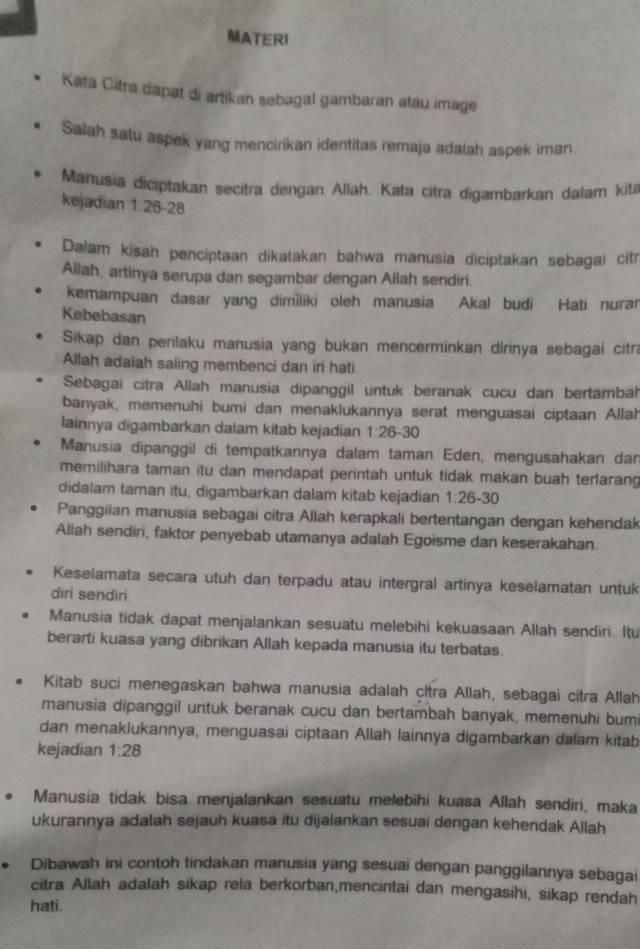 MATERI
Kata Citra dapat di artikan sebagal gambaran atau image
Salah satu aspek yang mencirikan identitas remaja adalah aspek iman
Manusia diciptakan secitra dengan Allah. Kata citra digambarkan dalam kitá
kejadian 1:26-28
Dalam kisah penciptaan dikatakan bahwa manusia diciptakan sebagai citr
Allah, artinya serupa dan segambar dengan Allah sendiri.
kemampuan dasar yang dimiliki oleh manusia Akal budi Hati nurar
Kebebasan
Sikap dan perilaku manusia yang bukan mencerminkan dirinya sebagai citra
Allah adaiah saling membenci dan iri hati
Sebagai citra Allah manusia dipanggil untuk beranak cucu dan bertambah
banyak, memenuhi bumi dan menaklukannya serat menguasai ciptaan Allah
lainnya digambarkan dalam kitab kejadian 1:26-30
Manusia dipanggil di tempatkannya dalam taman Eden, mengusahakan da
memilihara taman itu dan mendapat perintah untuk tidak makan buah terfarang
didalam taman itu, digambarkan dalam kitab kejadian 1:26-30
Panggilan manusia sebagai citra Allah kerapkali bertentangan dengan kehendak
Aliah sendiri, faktor penyebab utamanya adalah Egoisme dan keserakahan.
Keselamata secara utuh dan terpadu atau intergral artinya keselamatan untuk
dīri sendiri
Manusia tidak dapat menjalankan sesuatu melebihi kekuasaan Allah sendiri. Itu
berarti kuasa yang dibrikan Allah kepada manusia itu terbatas.
Kitab suci menegaskan bahwa manusia adalah citra Allah, sebagai citra Allah
manusia dipanggil untuk beranak cucu dan bertambah banyak, memenuhi bumi
dan menaklukannya, menguasai ciptaan Allah lainnya digambarkan dalam kitab
kejadian 1:28
Manusia tidak bisa menjalankan sesuatu melebihi kuasa Allah sendiri, maka
ukurannya adalah sejauh kuasa itu dijalankan sesuai dengan kehendak Allah
Dibawah ini contoh tindakan manusia yang sesuai dengan panggilannya sebagai
citra Allah adalah sikap rela berkorban,mencintai dan mengasihi, sikap rendah
hati.