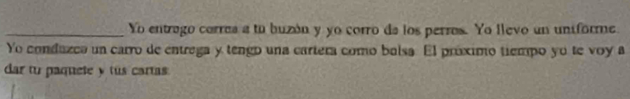 Yo entrago corres a tu buzón y yo corro de los perros. Yo llevo un uniforme. 
Yo conduzca un carro de entrega y tengo una cartera como bolsa. El próximo tiempo yo te voy a 
dar tu paquete y tus cartas.