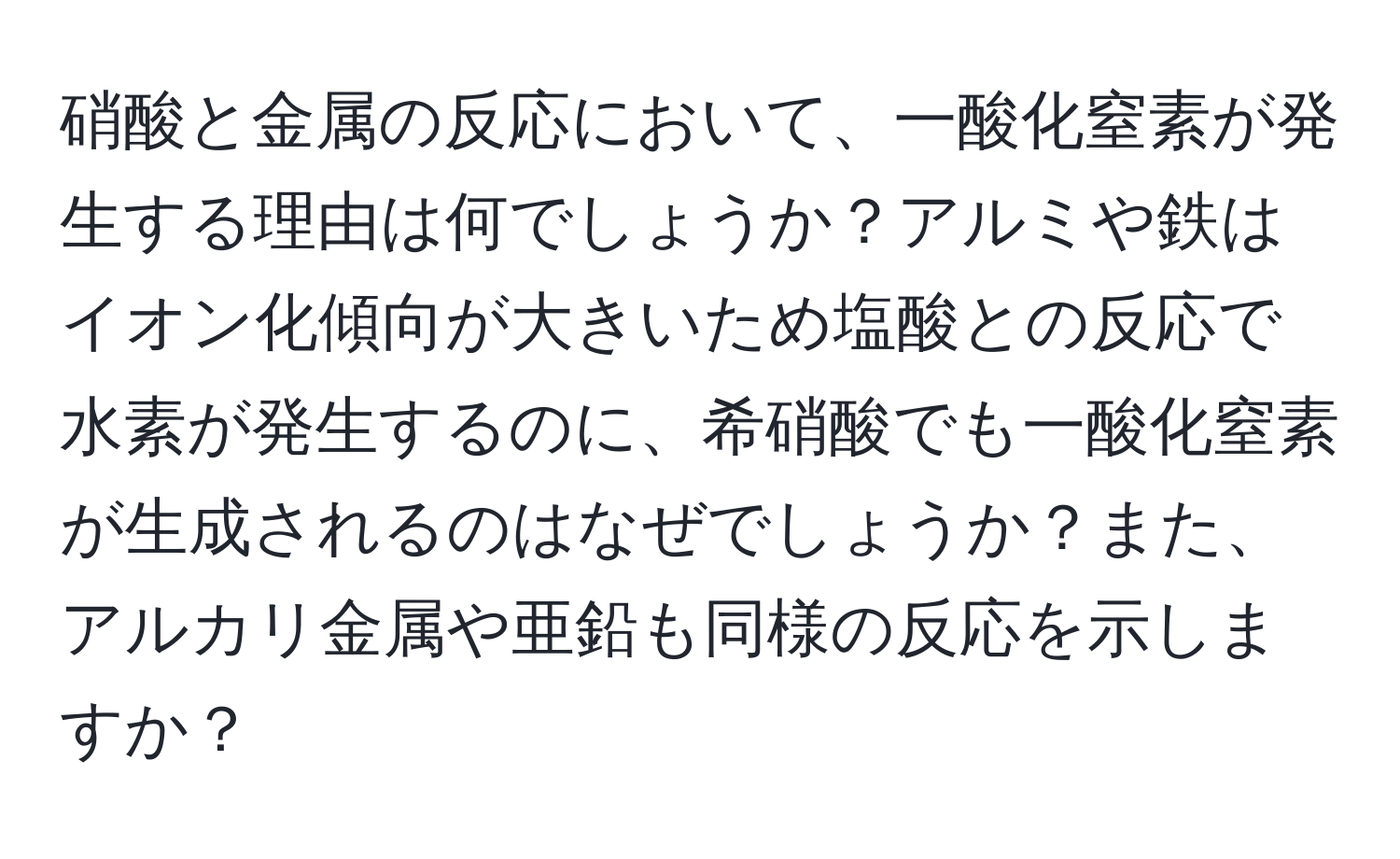 硝酸と金属の反応において、一酸化窒素が発生する理由は何でしょうか？アルミや鉄はイオン化傾向が大きいため塩酸との反応で水素が発生するのに、希硝酸でも一酸化窒素が生成されるのはなぜでしょうか？また、アルカリ金属や亜鉛も同様の反応を示しますか？