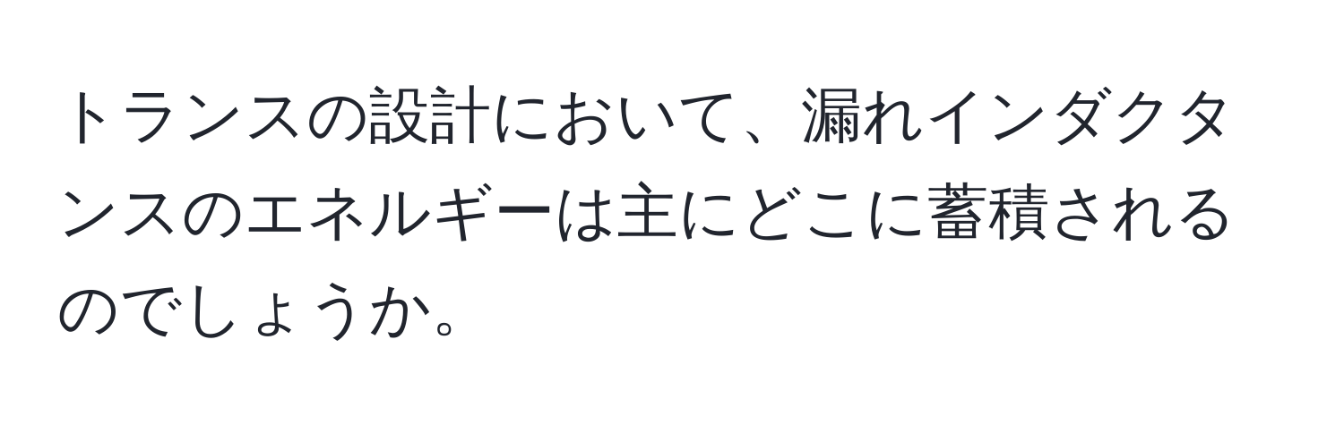 トランスの設計において、漏れインダクタンスのエネルギーは主にどこに蓄積されるのでしょうか。