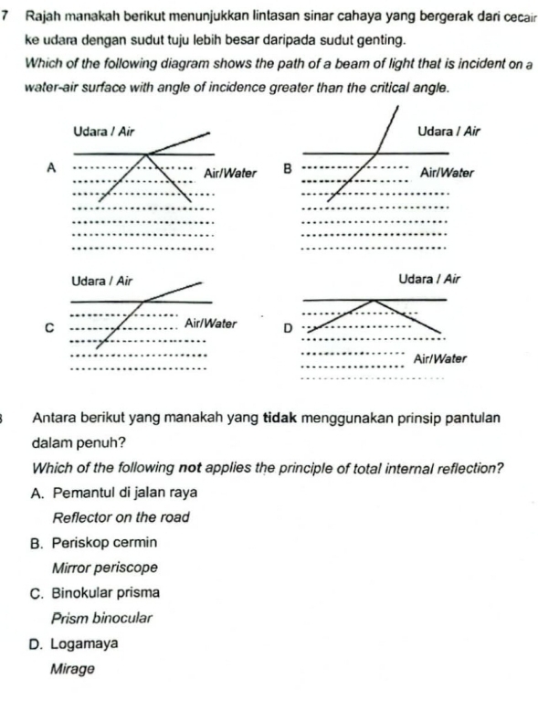 Rajah manakah berikut menunjukkan lintasan sinar cahaya yang bergerak dari cecair
ke udara dengan sudut tuju lebih besar daripada sudut genting.
Which of the following diagram shows the path of a beam of light that is incident on a
water-air surface with angle of incidence greater than the critical angle.
Udara / Air Udara / Air
A
Air/Water B Air/Water
Udara / Air Udara / Air
C
Air/Water D
Air/Water
Antara berikut yang manakah yang tidak menggunakan prinsip pantulan
dalam penuh?
Which of the following not applies the principle of total internal reflection?
A. Pemantul di jalan raya
Reflector on the road
B. Periskop cermin
Mirror periscope
C. Binokular prisma
Prism binocular
D. Logamaya
Mirage