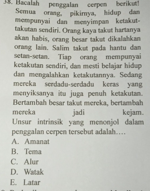 Bacalah penggalan cerpen berikut!
Semua orang, pikirnya, hidup dan
mempunyai dan menyimpan ketakut-
takutan sendiri. Orang kaya takut hartanya
akan habis, orang besar takut dikalahkan
orang lain. Salim takut pada hantu dan
setan-setan. Tiap orang mempunyai
ketakutan sendiri, dan mesti belajar hidup
dan mengalahkan ketakutannya. Sedang
mereka serdadu-serdadu keras yang
menyiksanya itu juga penuh ketakutan.
Bertambah besar takut mereka, bertambah
mereka jadi kejam.
Unsur intrinsik yang menonjol dalam
penggalan cerpen tersebut adalah…
A. Amanat
B. Tema
C. Alur
D. Watak
E. Latar