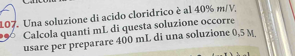 Una soluzione di acido cloridrico è al 40% m/V. 
Calcola quanti mL di questa soluzione occorre 
usare per preparare 400 mL di una soluzione 0,5 M.