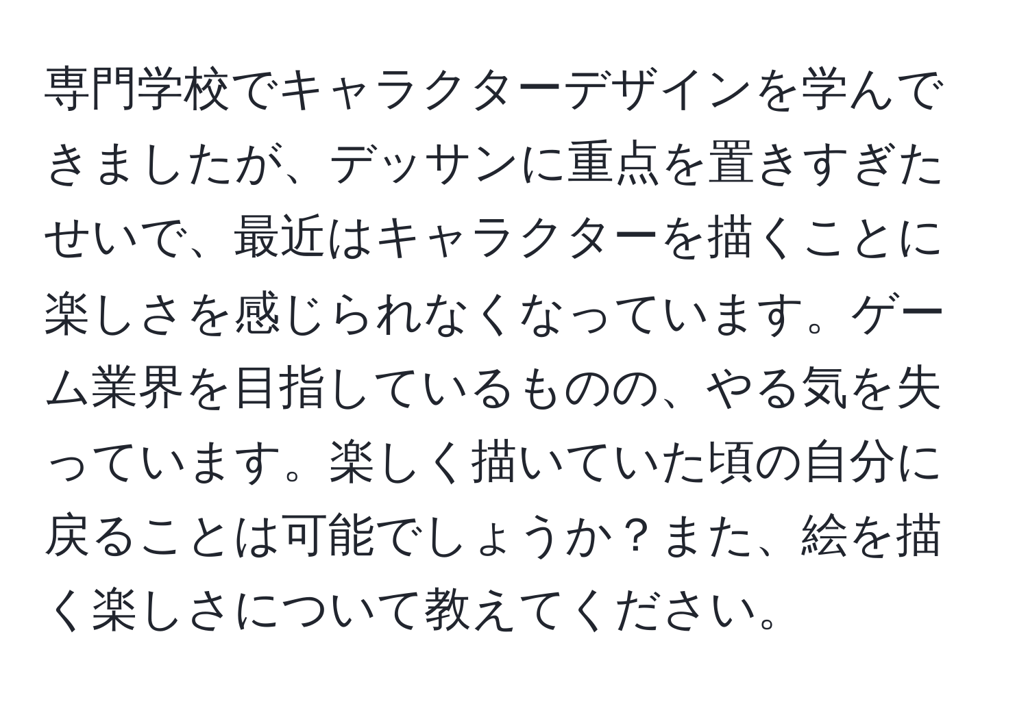 専門学校でキャラクターデザインを学んできましたが、デッサンに重点を置きすぎたせいで、最近はキャラクターを描くことに楽しさを感じられなくなっています。ゲーム業界を目指しているものの、やる気を失っています。楽しく描いていた頃の自分に戻ることは可能でしょうか？また、絵を描く楽しさについて教えてください。