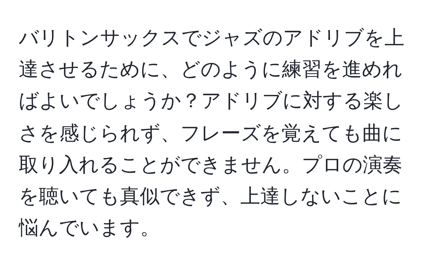 バリトンサックスでジャズのアドリブを上達させるために、どのように練習を進めればよいでしょうか？アドリブに対する楽しさを感じられず、フレーズを覚えても曲に取り入れることができません。プロの演奏を聴いても真似できず、上達しないことに悩んでいます。