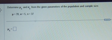 Determine mu _x and sigma _x^(- from the given parameters of the population and sample size.
mu =39, sigma =5, n=37
mu _x) =□