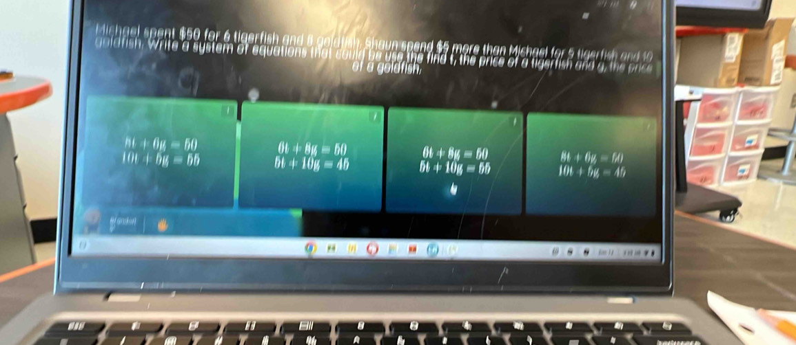 Michael spent $50 for 6 tigerfish and 8 goldtish Shaun spend $5 more than Michael for 5 tigerfish and 10
goidfish. Write a system of equations that could be use the find t, the price of a tigerfish and g, the price
ot a goldfish.
ht+6u=60
61+8H=50
10t+by=6b
6t+8u=60 Bt+6y=1M)
bt+10g=45 5t+10k=65 10t+by=45
() .