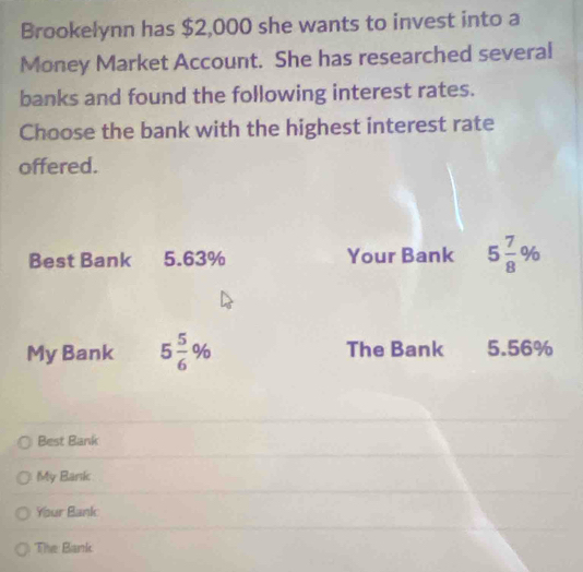 Brookelynn has $2,000 she wants to invest into a
Money Market Account. She has researched several
banks and found the following interest rates.
Choose the bank with the highest interest rate
offered.
Best Bank 5.63% Your Bank 5 7/8 %
My Bank 5 5/6 % The Bank 5.56%
Best Bank
My Bank
Your Bank
The Bank