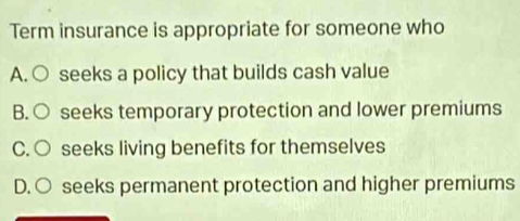 Term insurance is appropriate for someone who
A. ○ seeks a policy that builds cash value
B. ○ seeks temporary protection and lower premiums
C. ○ seeks living benefits for themselves
D. ○ seeks permanent protection and higher premiums