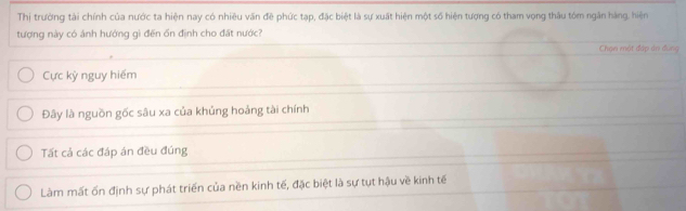 Thị trường tài chính của nước ta hiện nay có nhiêu văn đê phức tạp, đặc biệt là sự xuất hiện một số hiện tượng có tham vọng thâu tóm ngân hàng, hiện
tượng này có ảnh hướng gì đến ổn định cho đất nước?
Chạn một đáp ản đung
Cực kỳ nguy hiếm
Đây là nguồn gốc sâu xa của khủng hoảng tài chính
Tất cả các đáp án đều đúng
Làm mất ốn định sự phát triển của nền kinh tế, đặc biệt là sự tụt hậu về kinh tế