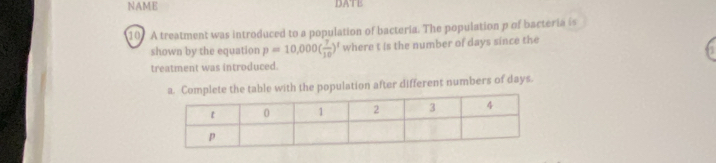 NAME DATE 
107 A treatment was introduced to a population of bacteria. The population p of bacteria is 
shown by the equation p=10,000( 7/10 )^1 where t is the number of days since the 
treatment was introduced. 
a. Complete the table with the population after different numbers of days.