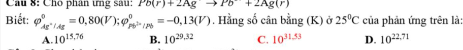 Cầu 8: Cho phân ưng sau: Pb(r)+2Agto Pb+2Ag(r)
Biết: varphi _Ag^+/Ag^0=0,80(V); varphi _Pb^(2+)/Pb^0=-0,13(V). Hằng số cân bằng (K) ở 25°C của phản ứng trên là:
A. 10^(15,76) B. 10^(29,32) C. 10^(31,53) D. 10^(22,71)