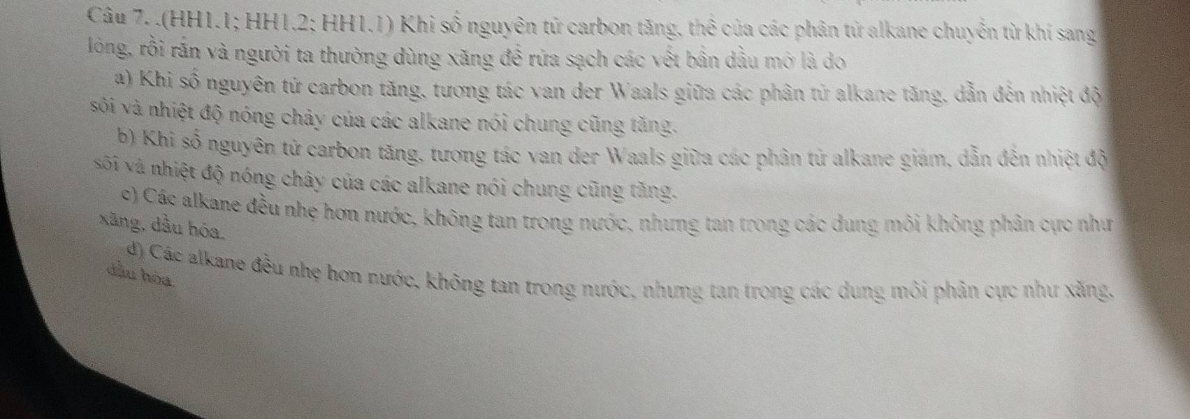 .(HH1.1; HH1.2; HH1.1) Khi số nguyên tử carbon tăng, thể của các phân tử alkane chuyễn từ khí sang
lóng, rồi rắn và người ta thường dùng xăng đề rứa sạch các vết bần dầu mở là do
a) Khi số nguyên tứ carbon tăng, tương tác van der Waals giữa các phân tử alkane tăng, dẫn đến nhiệt độ
sôi và nhiệt độ nóng chây của các alkane nói chung cũng tăng.
b) Khi số nguyên tử carbon tăng, tương tác van der Waals giữa các phân tử alkane giám, dẫn đến nhiệt độ
sôi và nhiệt độ nóng chây của các alkane nói chung cũng tăng.
c) Các alkane đều nhẹ hơn nước, không tan trong nước, nhưng tan trong các dung môi không phân cực như
xãng, dầu hóa.
d) Các alkane đều nhẹ hơn nước, không tan trong nước, nhưng tan trong các dung môi phân cực như xăng.
dầu hòa