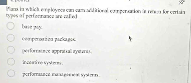 Plans in which employees can earn additional compensation in return for certain
types of performance are called
base pay.
compensation packages.
performance appraisal systems.
incentive systems.
performance management systems.