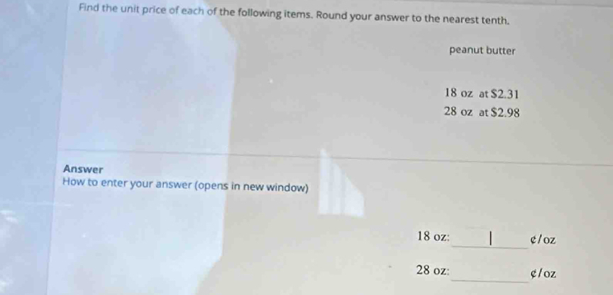 Find the unit price of each of the following items. Round your answer to the nearest tenth. 
peanut butter
18 oz at $2.31
28 oz at $2.98
Answer 
How to enter your answer (opens in new window) 
_
18 oz : ¢ / oz
_
28 oz : e/ oz